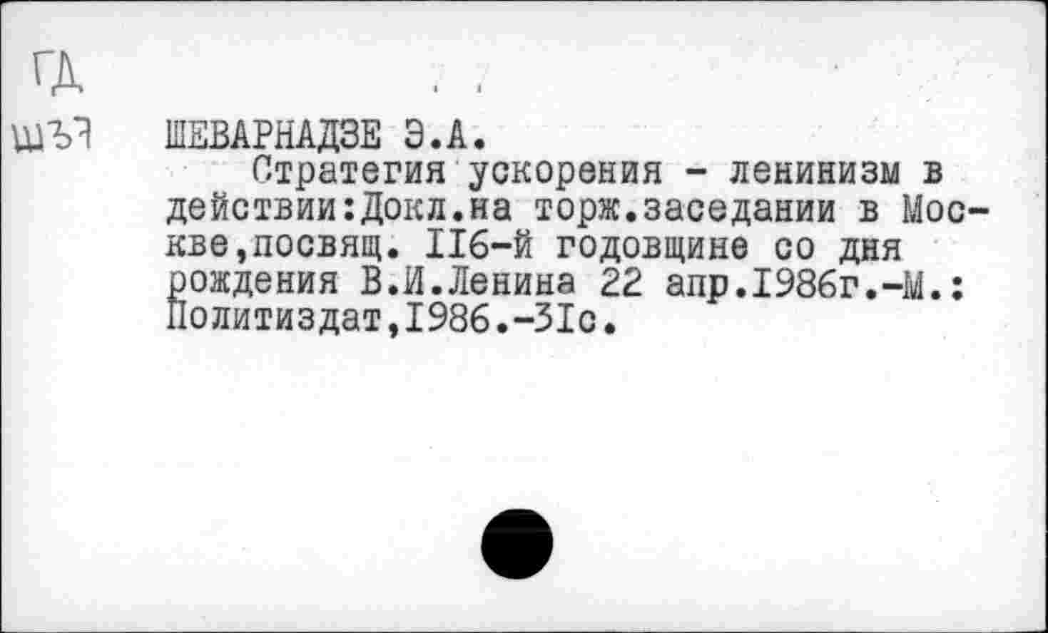 ﻿ГД
ШЕВАРНАДЗЕ Э.А.
Стратегия ускорения - ленинизм в действии:Докл.на торж.заседании в Москве, посвящ. 116-й годовщине со дня рождения В.И.Ленина 22 аир.1986г.-М.: Политиздат,1986.-31с.